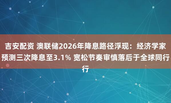 吉安配资 澳联储2026年降息路径浮现：经济学家预测三次降息至3.1% 宽松节奏审慎落后于全球同行
