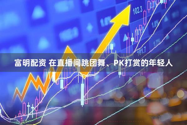富明配资 在直播间跳团舞、PK打赏的年轻人