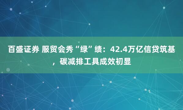 百盛证券 服贸会秀“绿”绩：42.4万亿信贷筑基，碳减排工具成效初显