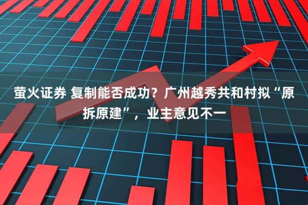 萤火证券 复制能否成功？广州越秀共和村拟“原拆原建”，业主意见不一